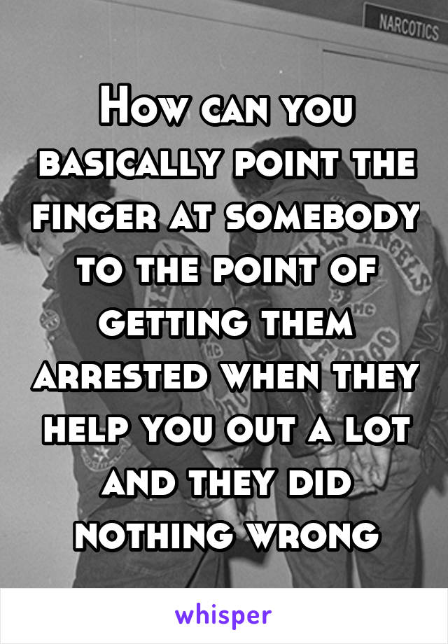 How can you basically point the finger at somebody to the point of getting them arrested when they help you out a lot and they did nothing wrong