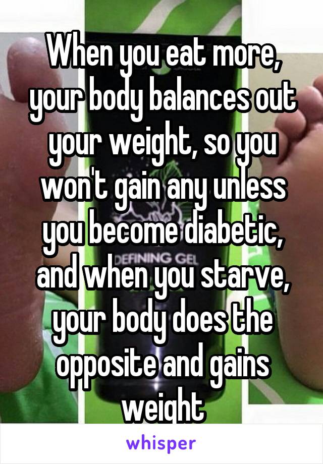 When you eat more, your body balances out your weight, so you won't gain any unless you become diabetic, and when you starve, your body does the opposite and gains weight