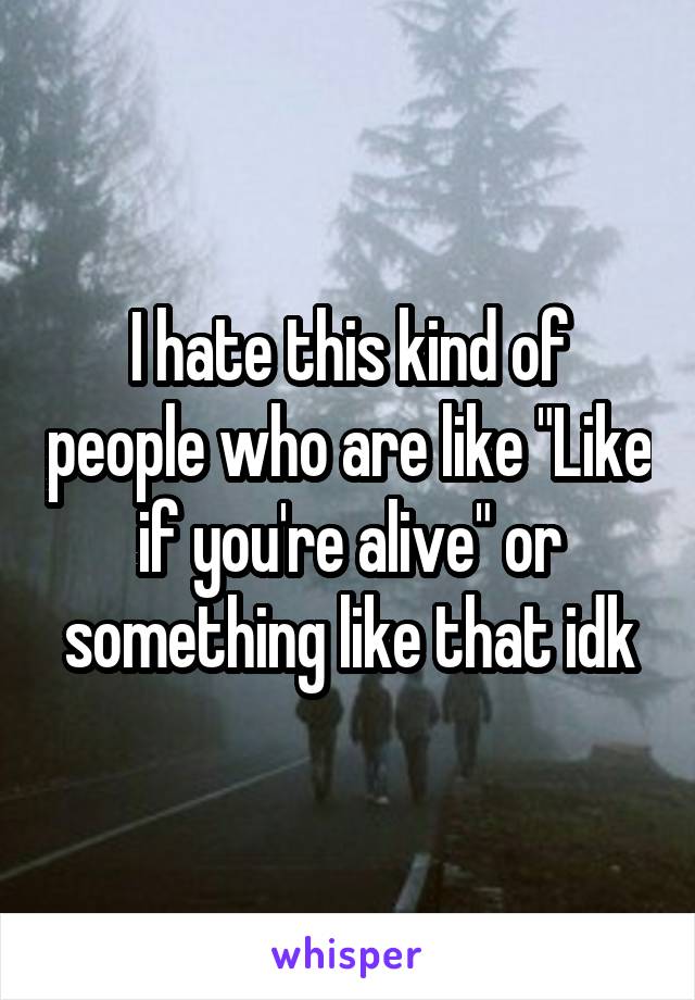 I hate this kind of people who are like "Like if you're alive" or something like that idk