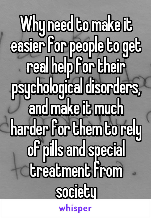 Why need to make it easier for people to get real help for their psychological disorders, and make it much harder for them to rely of pills and special treatment from society