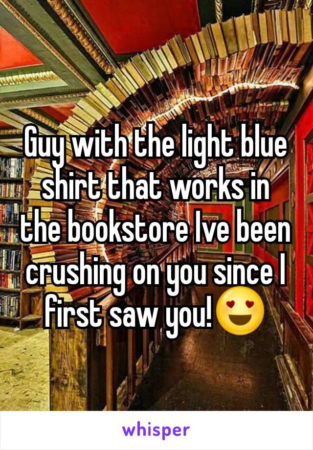 Guy with the light blue shirt that works in the bookstore Ive been crushing on you since I first saw you!😍