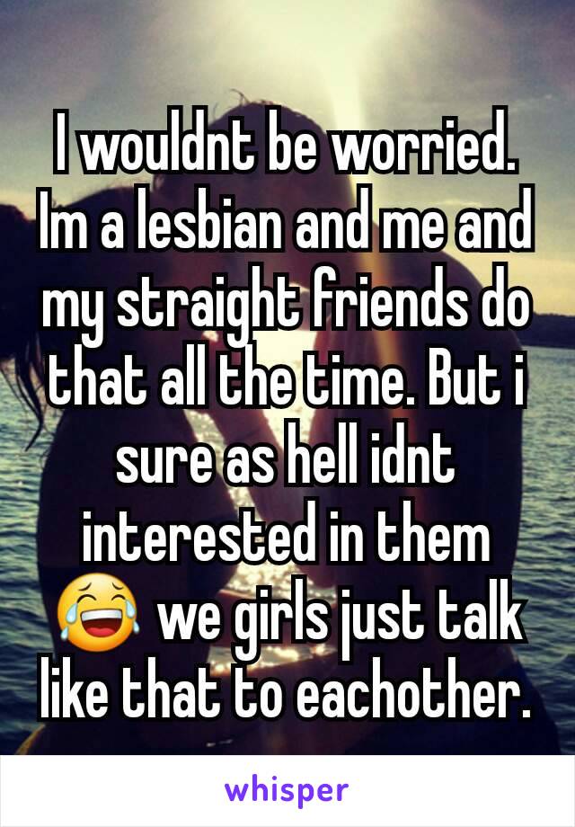 I wouldnt be worried. Im a lesbian and me and my straight friends do that all the time. But i sure as hell idnt interested in them😂 we girls just talk like that to eachother.