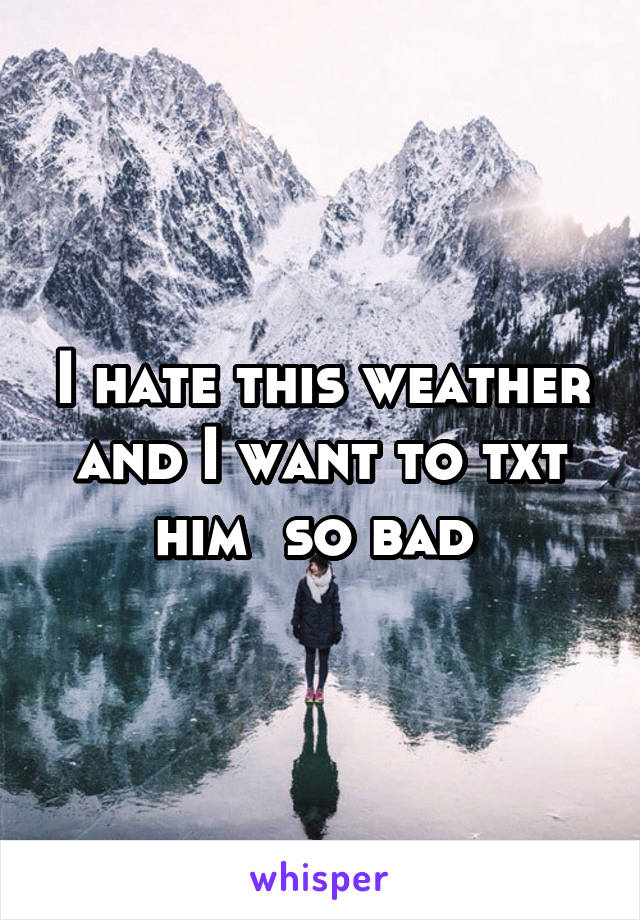 I hate this weather and I want to txt him  so bad 