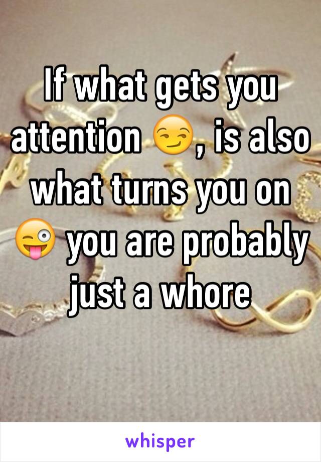 If what gets you  attention 😏, is also what turns you on 😜 you are probably just a whore
