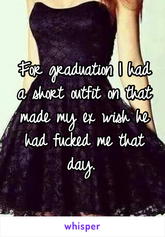 For graduation I had a short outfit on that made my ex wish he had fucked me that day. 