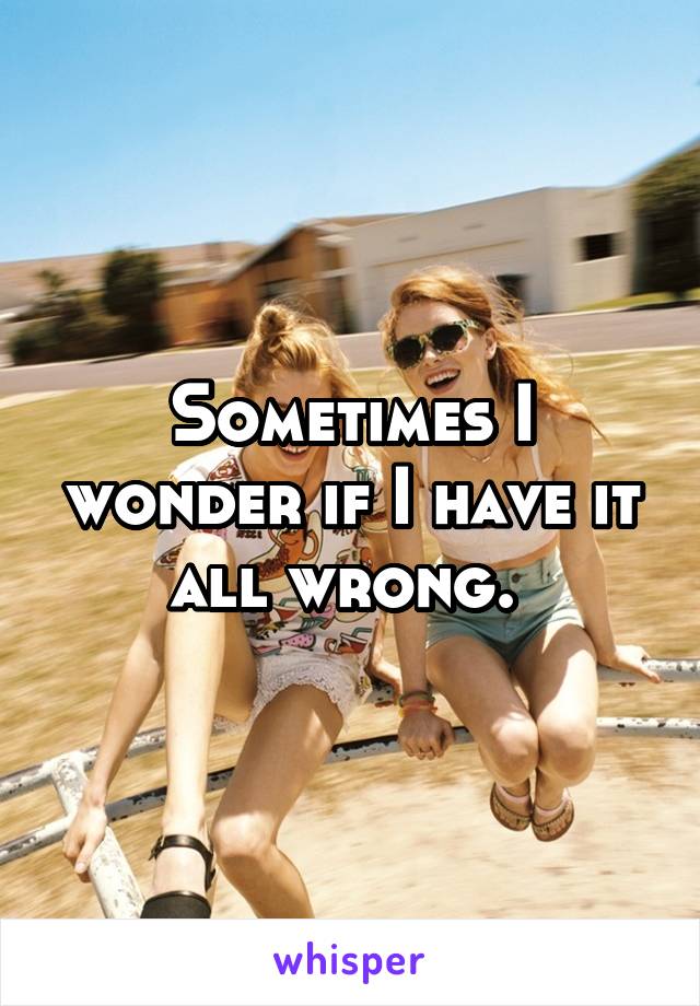 Sometimes I wonder if I have it all wrong. 