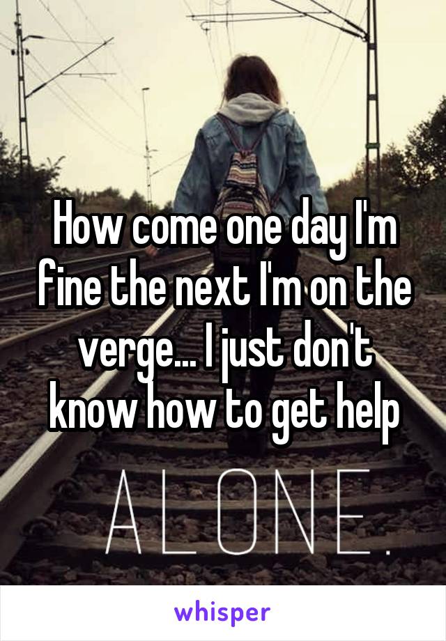 How come one day I'm fine the next I'm on the verge... I just don't know how to get help