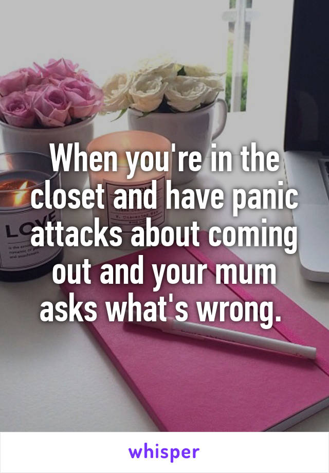 When you're in the closet and have panic attacks about coming out and your mum asks what's wrong. 