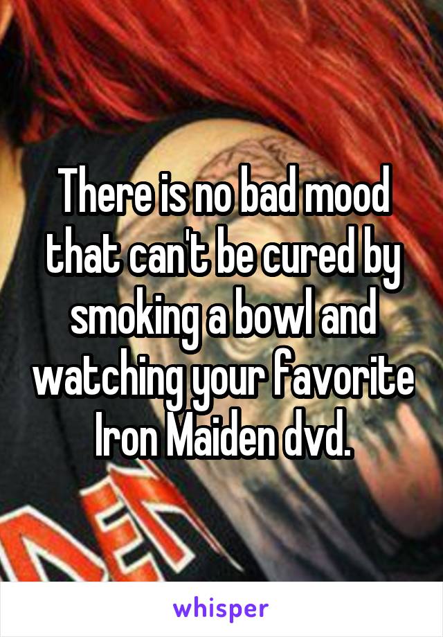 There is no bad mood that can't be cured by smoking a bowl and watching your favorite Iron Maiden dvd.