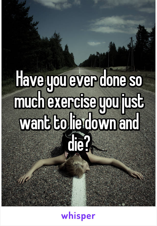 Have you ever done so much exercise you just want to lie down and die?