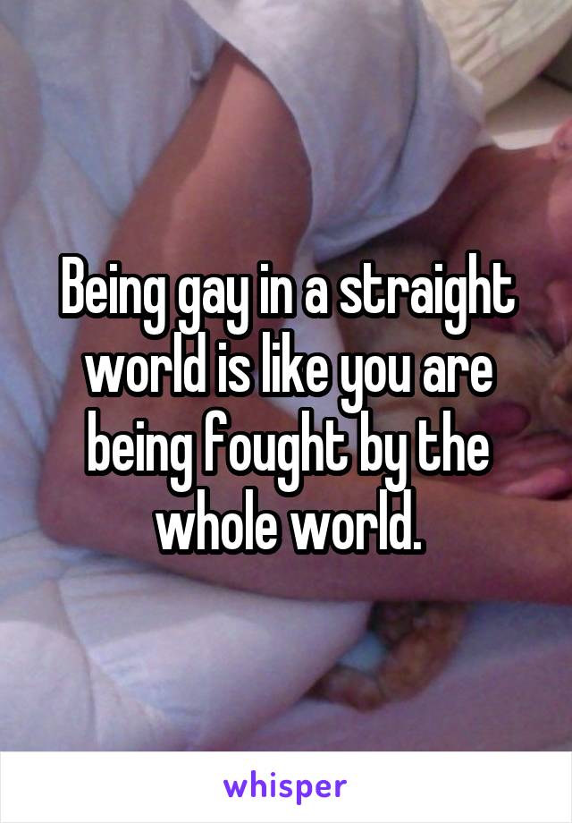 Being gay in a straight world is like you are being fought by the whole world.