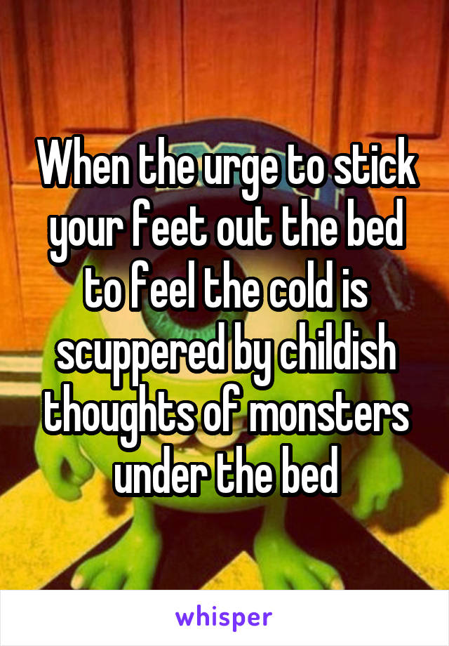 When the urge to stick your feet out the bed to feel the cold is scuppered by childish thoughts of monsters under the bed