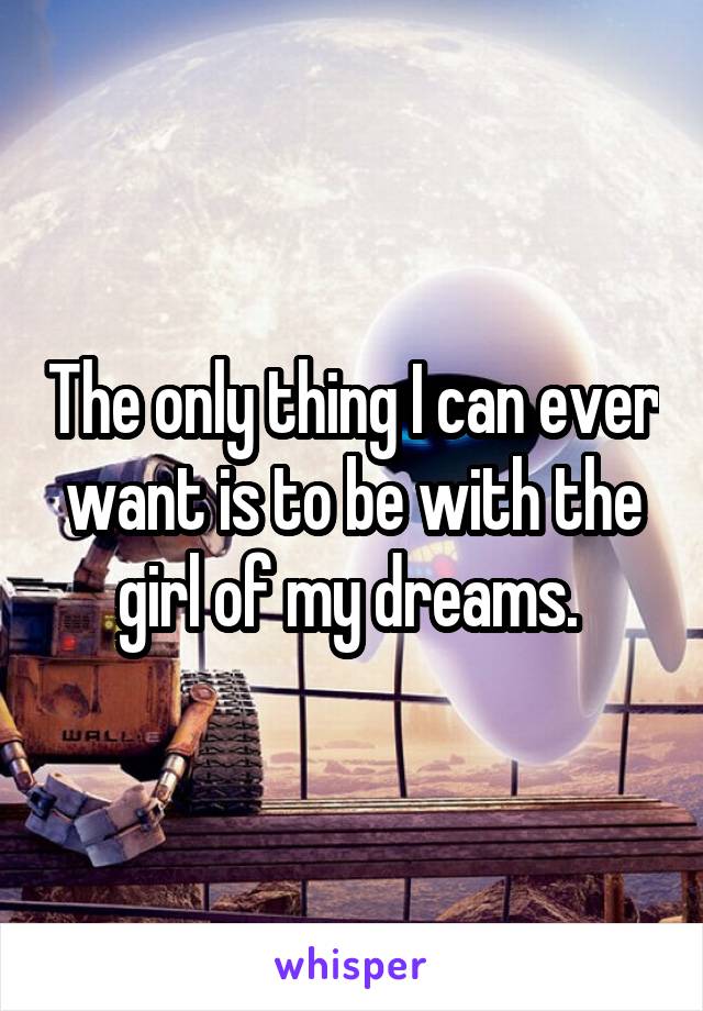 The only thing I can ever want is to be with the girl of my dreams. 