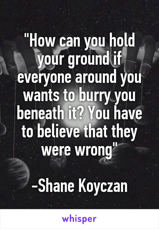 "How can you hold your ground if everyone around you wants to burry you beneath it? You have to believe that they were wrong"

-Shane Koyczan