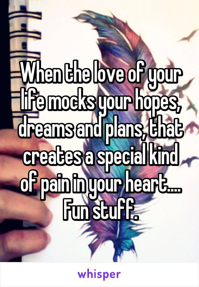 When the love of your life mocks your hopes, dreams and plans, that creates a special kind of pain in your heart.... Fun stuff.