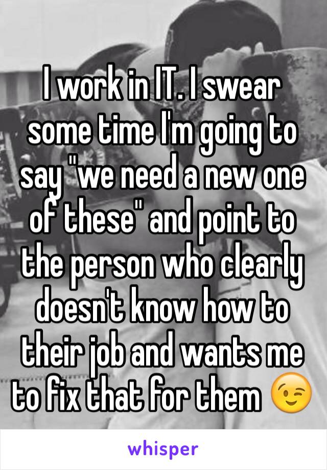 I work in IT. I swear some time I'm going to say "we need a new one of these" and point to the person who clearly doesn't know how to their job and wants me to fix that for them 😉