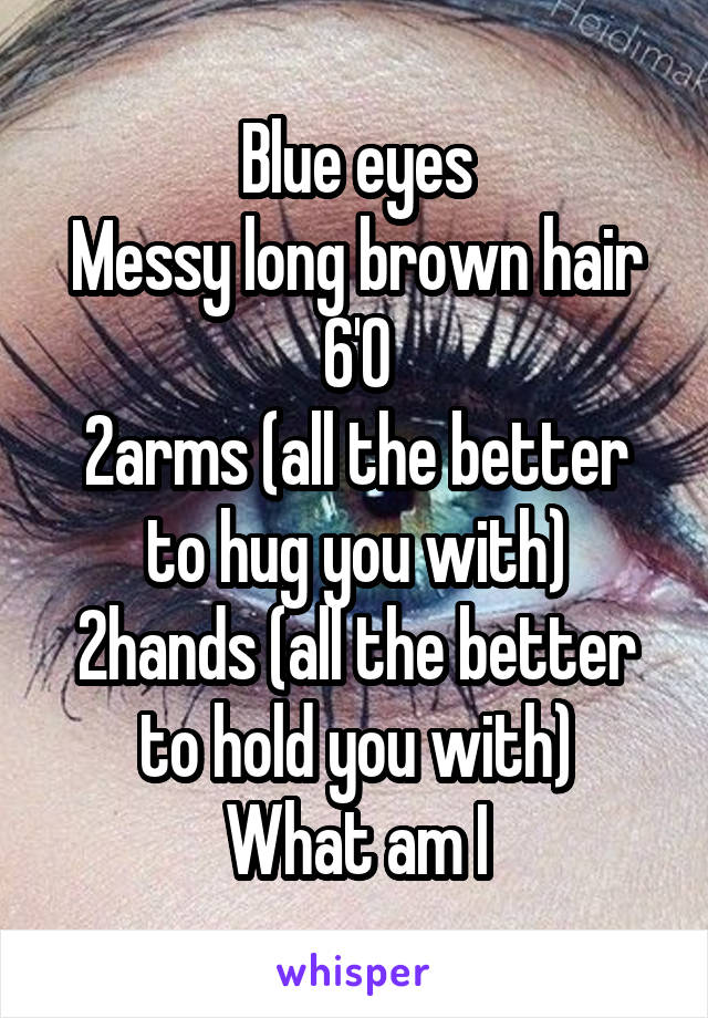 Blue eyes
Messy long brown hair
6'0
2arms (all the better to hug you with)
2hands (all the better to hold you with)
What am I