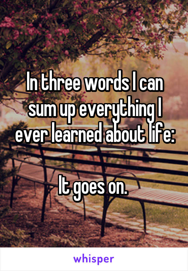 In three words I can sum up everything I ever learned about life:

It goes on. 