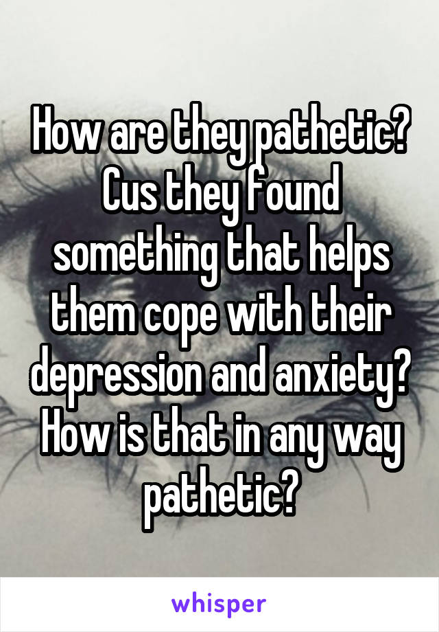 How are they pathetic? Cus they found something that helps them cope with their depression and anxiety? How is that in any way pathetic?