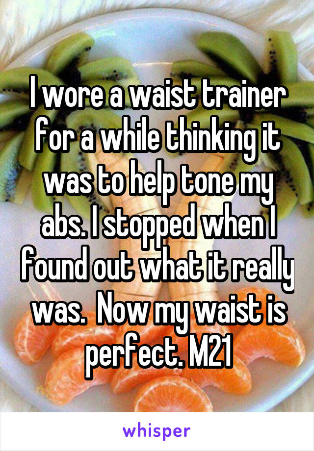 I wore a waist trainer for a while thinking it was to help tone my abs. I stopped when I found out what it really was.  Now my waist is perfect. M21