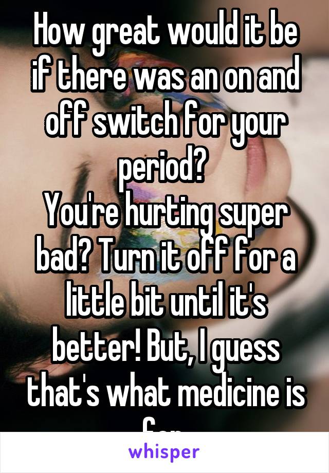 How great would it be if there was an on and off switch for your period? 
You're hurting super bad? Turn it off for a little bit until it's better! But, I guess that's what medicine is for 