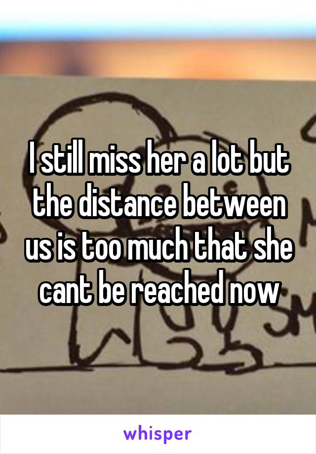 I still miss her a lot but the distance between us is too much that she cant be reached now