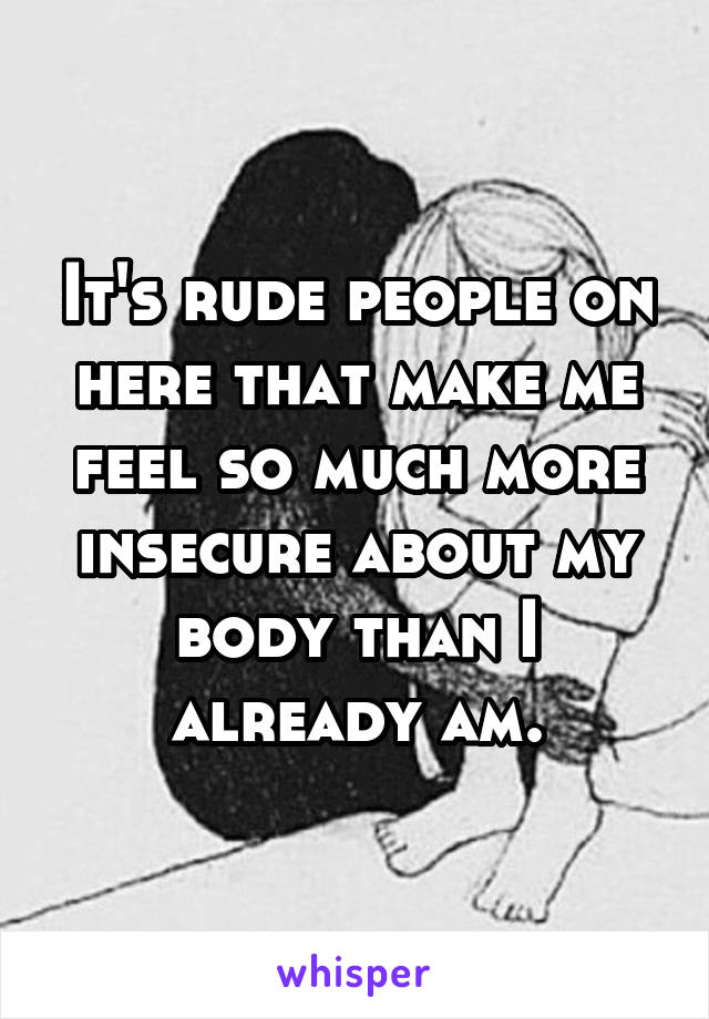 It's rude people on here that make me feel so much more insecure about my body than I already am.