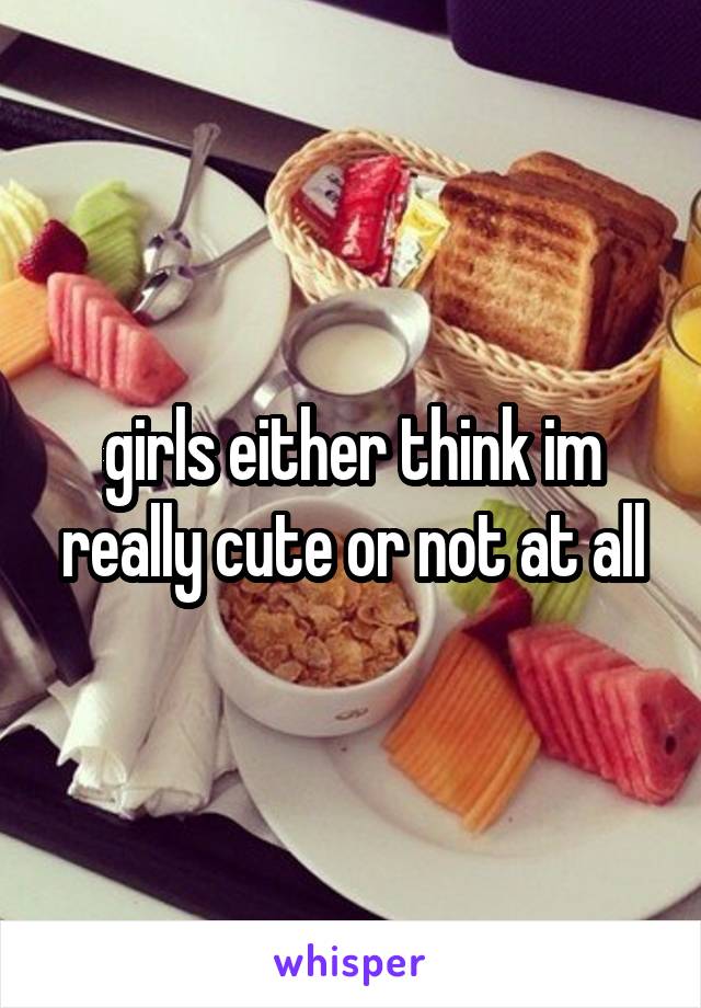 girls either think im really cute or not at all