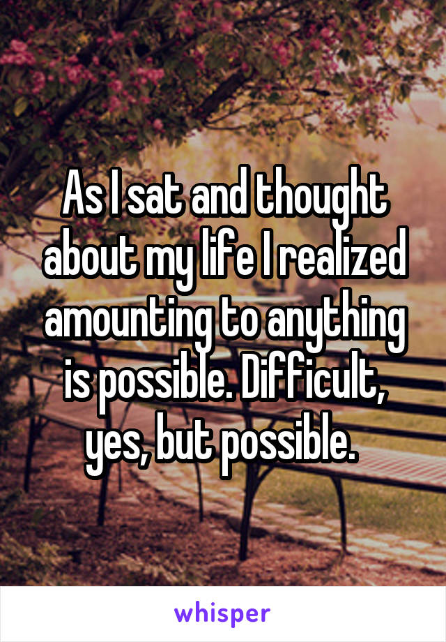 As I sat and thought about my life I realized amounting to anything is possible. Difficult, yes, but possible. 