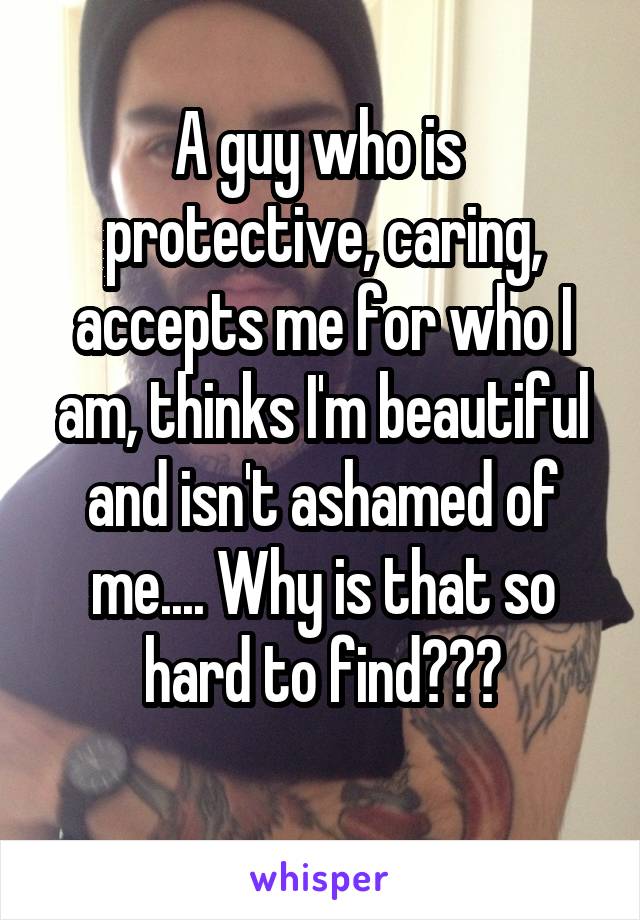 A guy who is  protective, caring, accepts me for who I am, thinks I'm beautiful and isn't ashamed of me.... Why is that so hard to find???
