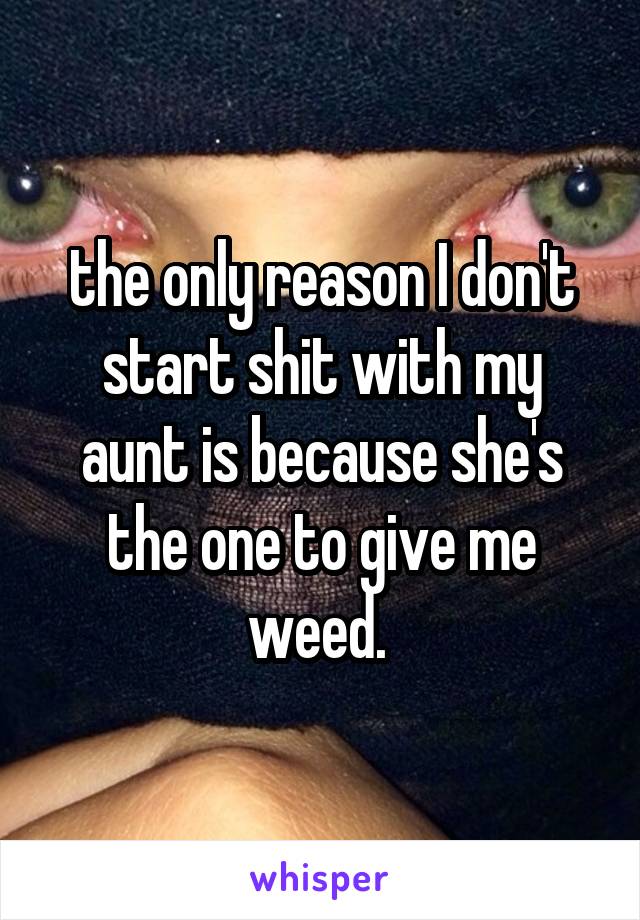 the only reason I don't start shit with my aunt is because she's the one to give me weed. 