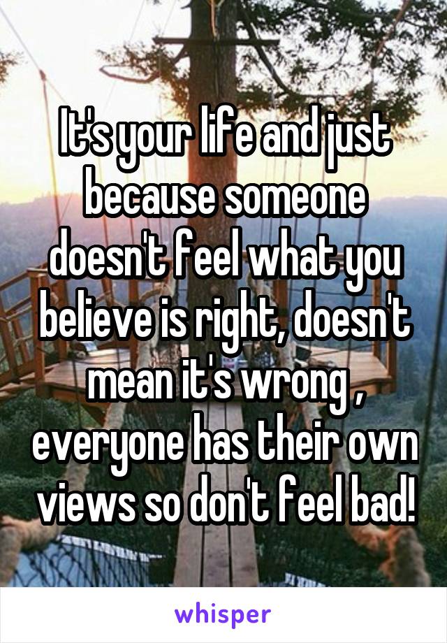 It's your life and just because someone doesn't feel what you believe is right, doesn't mean it's wrong , everyone has their own views so don't feel bad!