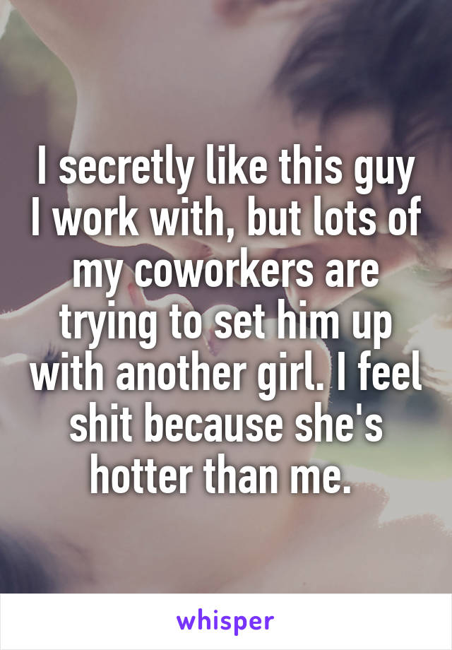 I secretly like this guy I work with, but lots of my coworkers are trying to set him up with another girl. I feel shit because she's hotter than me. 