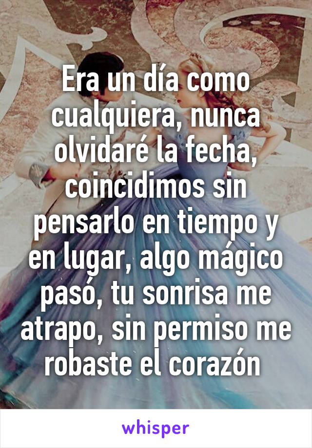 Era un día como cualquiera, nunca olvidaré la fecha, coincidimos sin pensarlo en tiempo y en lugar, algo mágico pasó, tu sonrisa me atrapo, sin permiso me robaste el corazón 