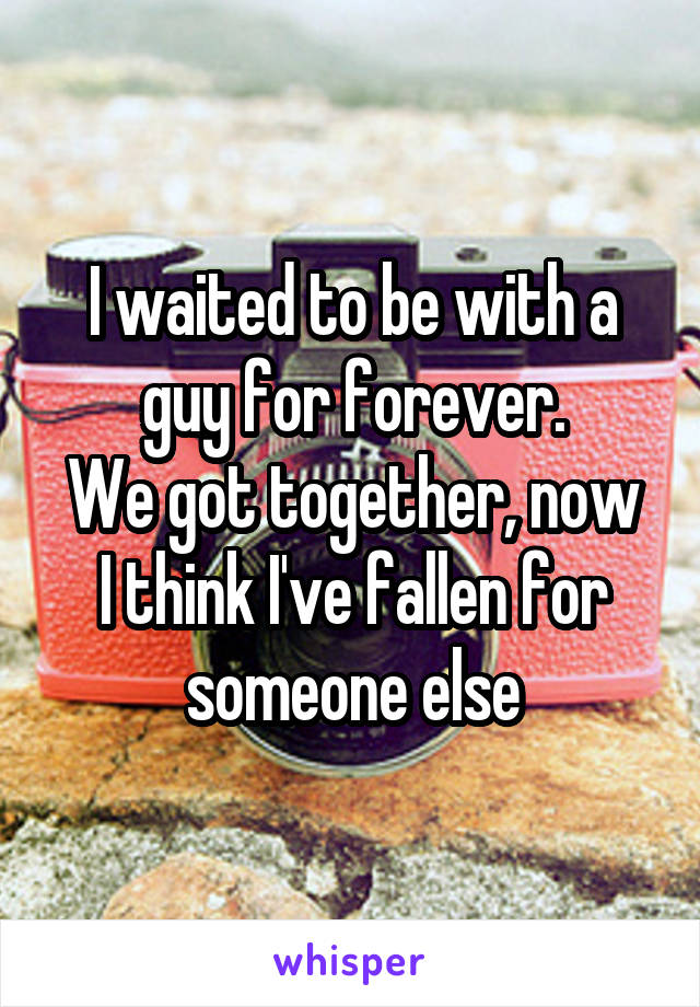 I waited to be with a guy for forever.
We got together, now I think I've fallen for someone else