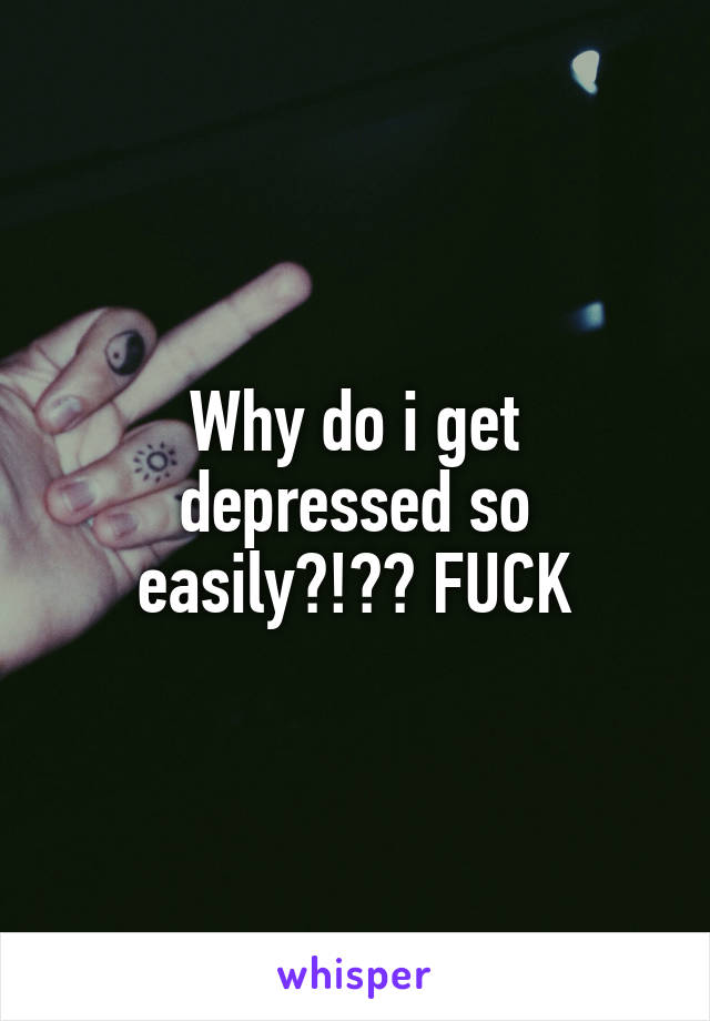 Why do i get depressed so easily?!?? FUCK