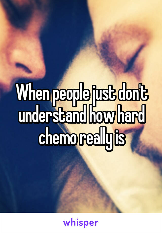 When people just don't understand how hard chemo really is