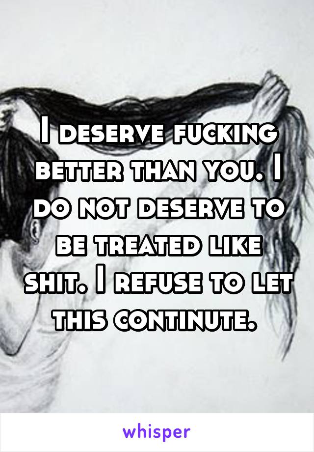 I deserve fucking better than you. I do not deserve to be treated like shit. I refuse to let this continute. 