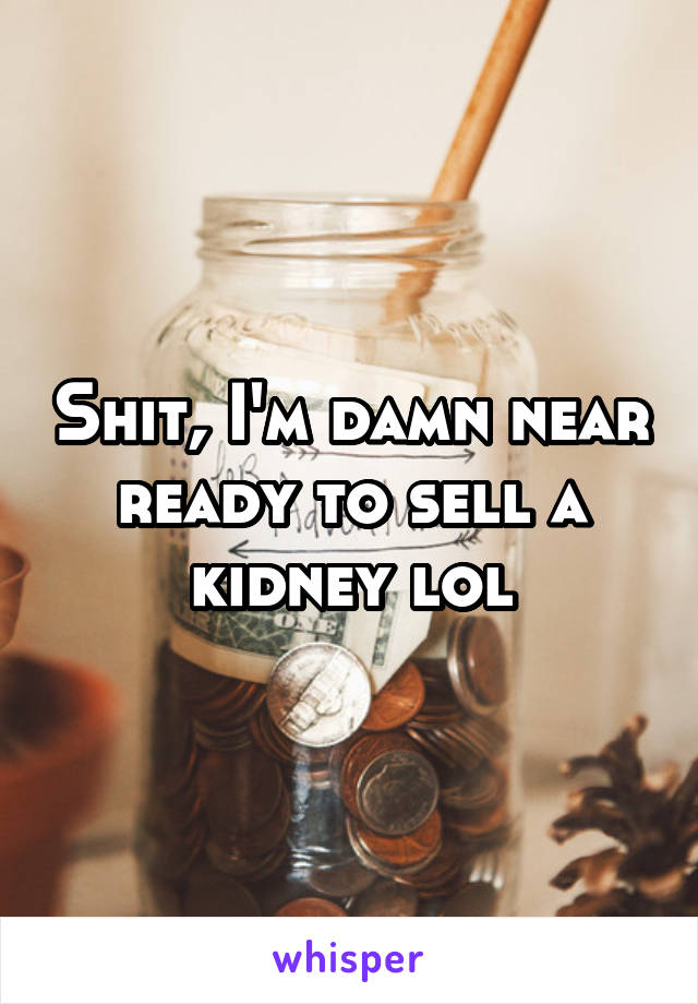 Shit, I'm damn near ready to sell a kidney lol