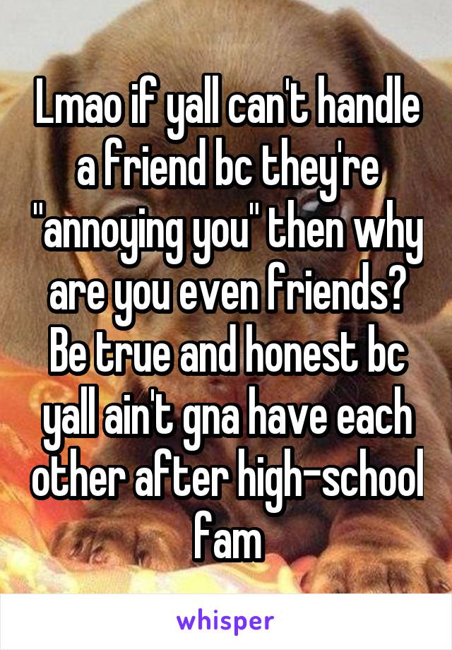 Lmao if yall can't handle a friend bc they're "annoying you" then why are you even friends? Be true and honest bc yall ain't gna have each other after high-school fam