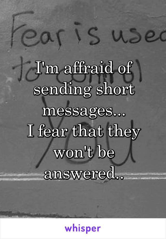 I'm affraid of sending short messages...
I fear that they won't be answered..