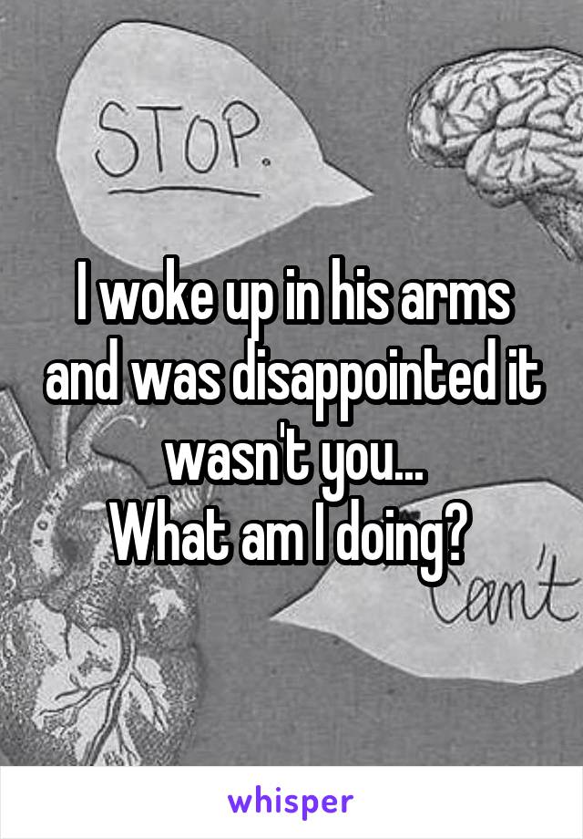 I woke up in his arms and was disappointed it wasn't you...
What am I doing? 