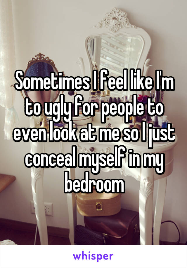 Sometimes I feel like I'm to ugly for people to even look at me so I just conceal myself in my bedroom