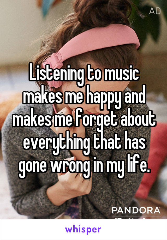 Listening to music makes me happy and makes me forget about everything that has gone wrong in my life.