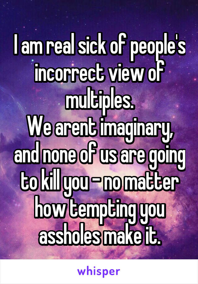 I am real sick of people's incorrect view of multiples.
We arent imaginary, and none of us are going to kill you - no matter how tempting you assholes make it.