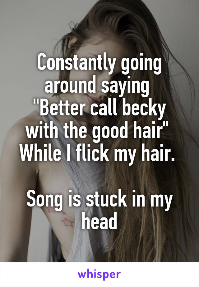 Constantly going around saying 
"Better call becky with the good hair" 
While I flick my hair. 

Song is stuck in my head