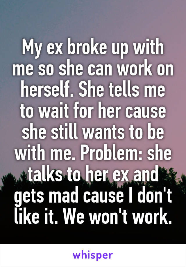 My ex broke up with me so she can work on herself. She tells me to wait for her cause she still wants to be with me. Problem: she talks to her ex and gets mad cause I don't like it. We won't work.