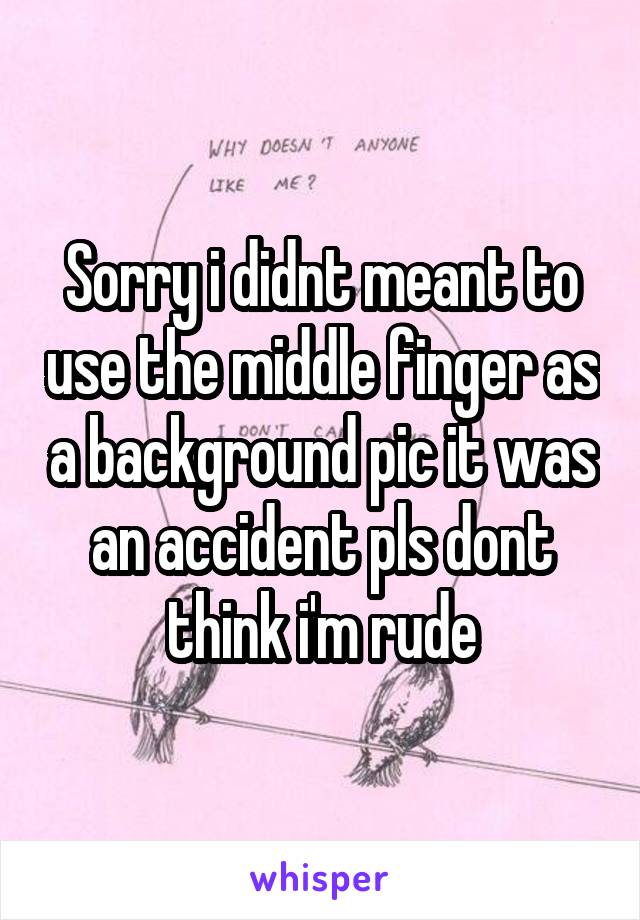 Sorry i didnt meant to use the middle finger as a background pic it was an accident pls dont think i'm rude