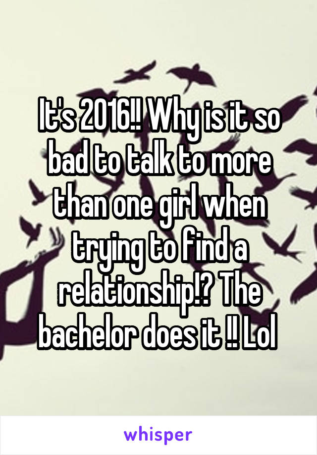 It's 2016!! Why is it so bad to talk to more than one girl when trying to find a relationship!? The bachelor does it !! Lol 