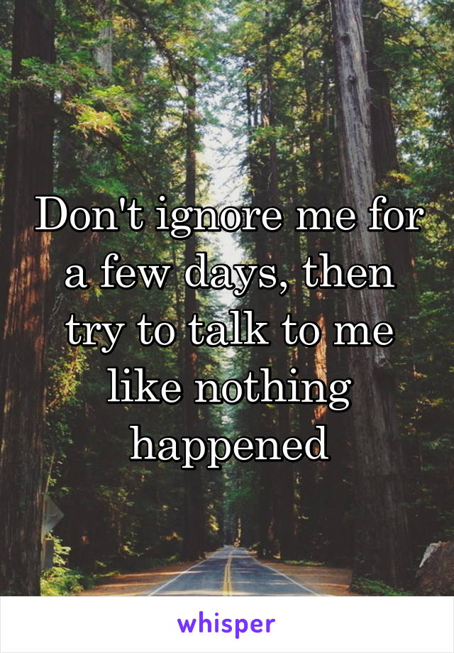 Don't ignore me for a few days, then try to talk to me like nothing happened